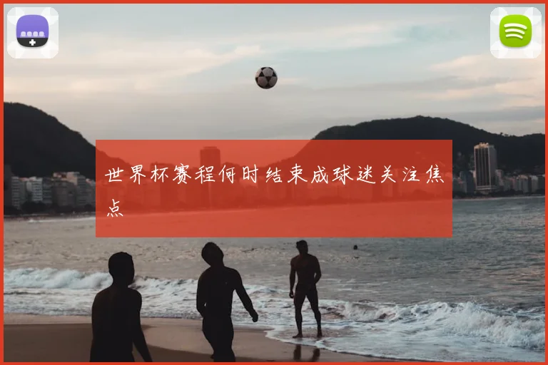 世界杯赛程何时结束成球迷关注焦点