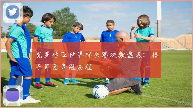 克罗地亚世界杯决赛次数盘点：格子军团争冠历程