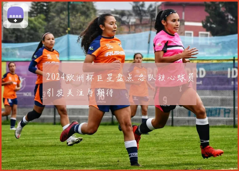 2024欧洲杯巨星盘点 各队核心球员引发关注与期待