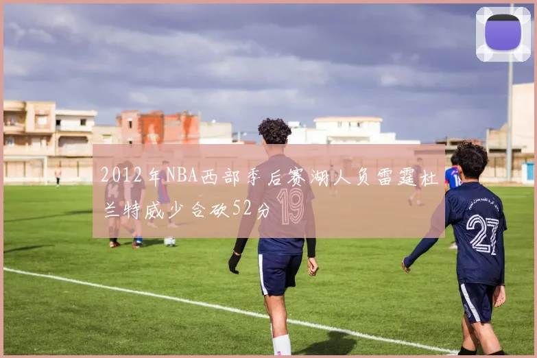 2012年NBA西部季后赛湖人负雷霆杜兰特威少合砍52分