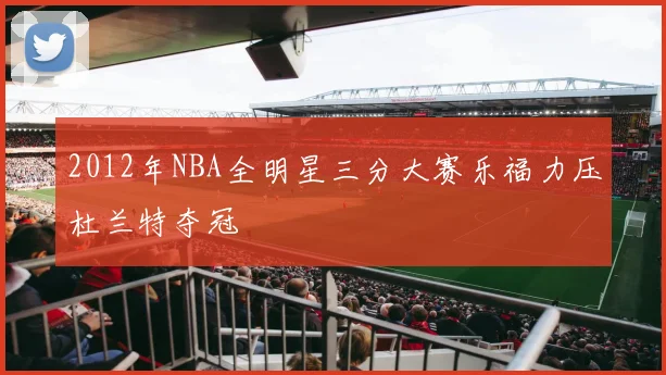 2012年NBA全明星三分大赛乐福力压杜兰特夺冠