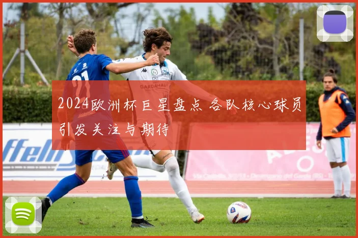 2024欧洲杯巨星盘点 各队核心球员引发关注与期待