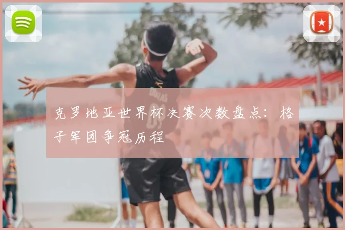 克罗地亚世界杯决赛次数盘点：格子军团争冠历程