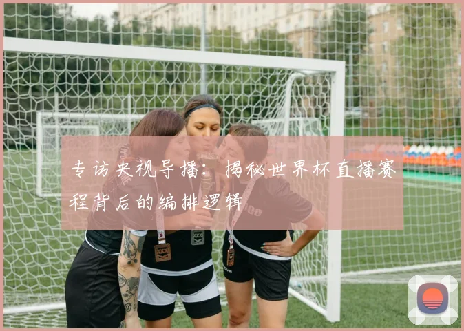 专访央视导播：揭秘世界杯直播赛程背后的编排逻辑