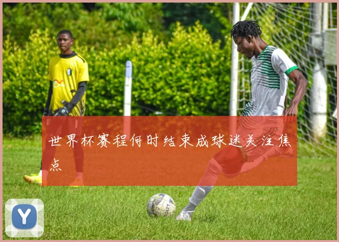 世界杯赛程何时结束成球迷关注焦点