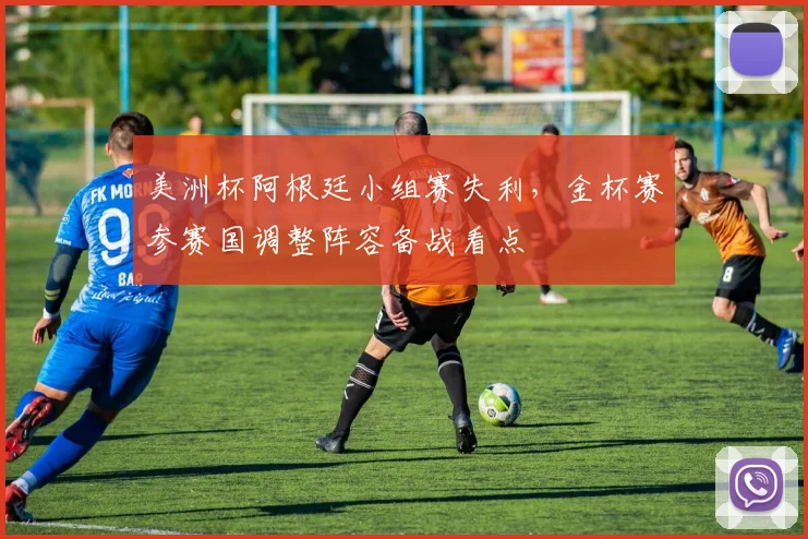 美洲杯阿根廷小组赛失利,金杯赛参赛国调整阵容备战看点