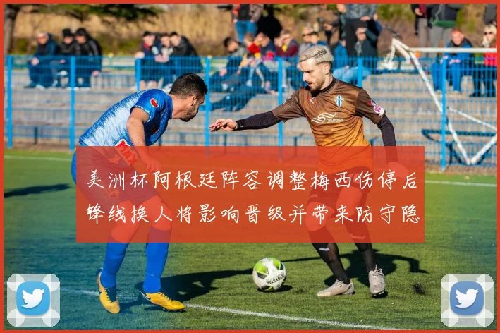 美洲杯阿根廷阵容调整梅西伤停后锋线换人将影响晋级并带来防守隐忧