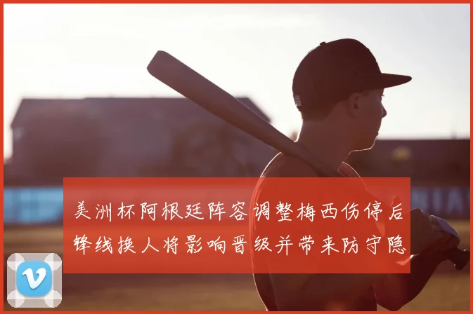 美洲杯阿根廷阵容调整梅西伤停后锋线换人将影响晋级并带来防守隐忧