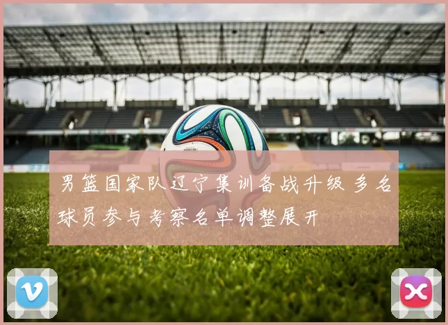 男篮国家队辽宁集训备战升级 多名球员参与考察名单调整展开