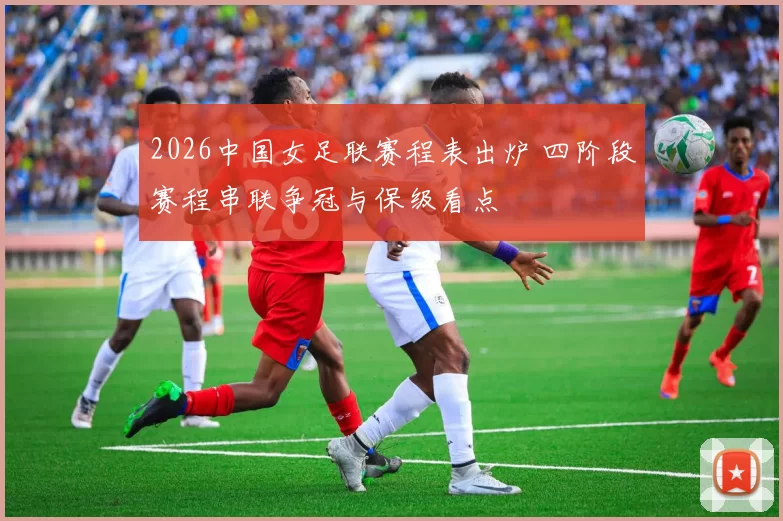 2026中国女足联赛程表出炉 四阶段赛程串联争冠与保级看点