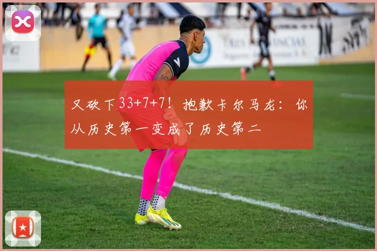 又砍下33+7+7！抱歉卡尔马龙：你从历史第一变成了历史第二