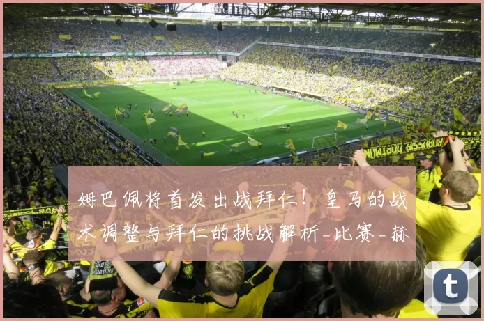 姆巴佩将首发出战拜仁！皇马的战术调整与拜仁的挑战解析_比赛_赫罗纳_伤情