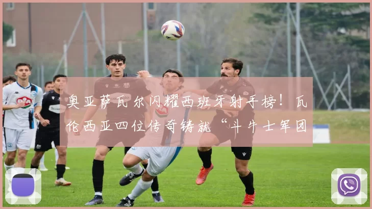 奥亚萨瓦尔闪耀西班牙射手榜！瓦伦西亚四位传奇铸就“斗牛士军团”荣耀