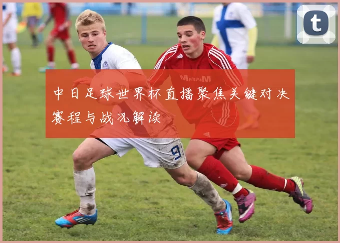 中日足球世界杯直播聚焦关键对决赛程与战况解读