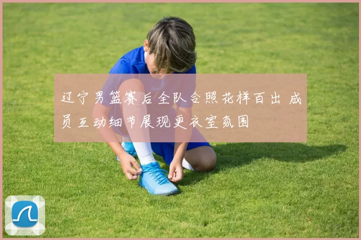 辽宁男篮赛后全队合照花样百出 成员互动细节展现更衣室氛围