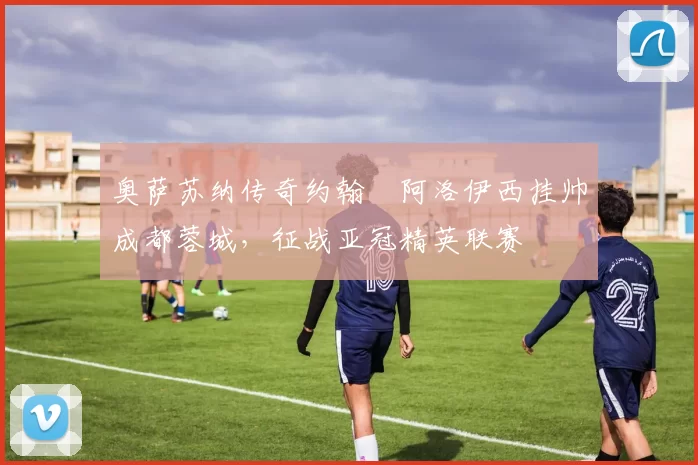 奥萨苏纳传奇约翰・阿洛伊西挂帅成都蓉城，征战亚冠精英联赛