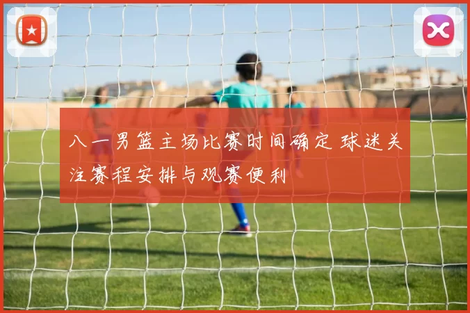 八一男篮主场比赛时间确定 球迷关注赛程安排与观赛便利