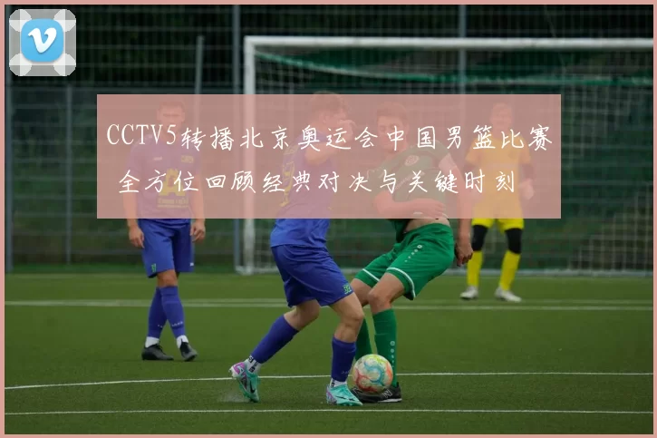CCTV5转播北京奥运会中国男篮比赛 全方位回顾经典对决与关键时刻