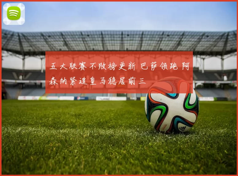 五大联赛不败榜更新 巴萨领跑 阿森纳紧追皇马稳居前三