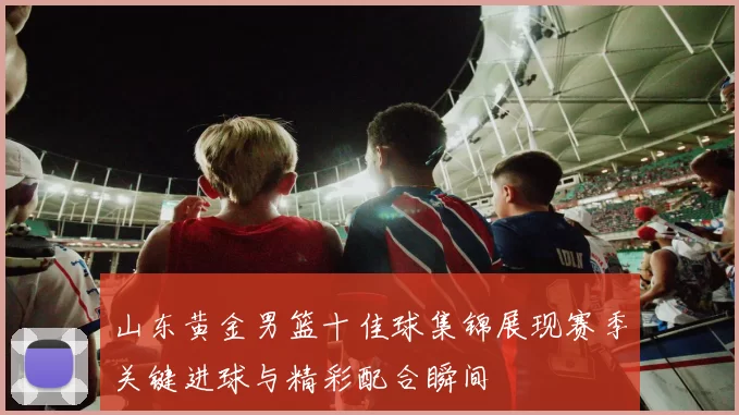山东黄金男篮十佳球集锦展现赛季关键进球与精彩配合瞬间