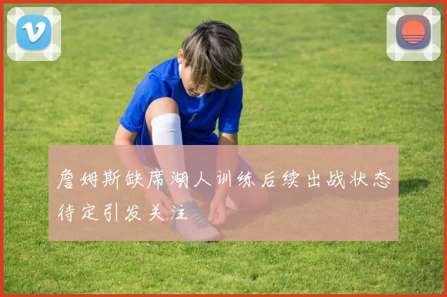 詹姆斯缺席湖人训练后续出战状态待定引发关注