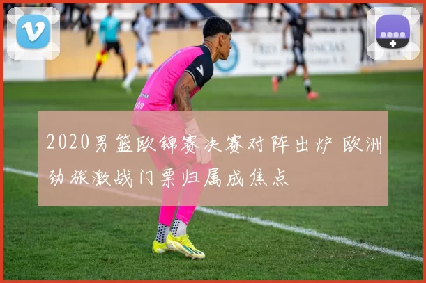 2020男篮欧锦赛决赛对阵出炉 欧洲劲旅激战门票归属成焦点