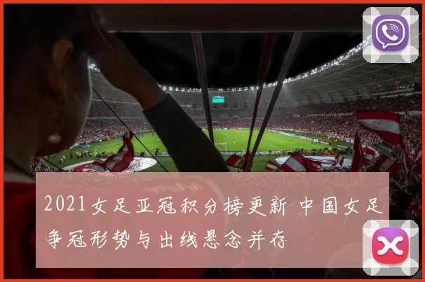 2021女足亚冠积分榜更新 中国女足争冠形势与出线悬念并存