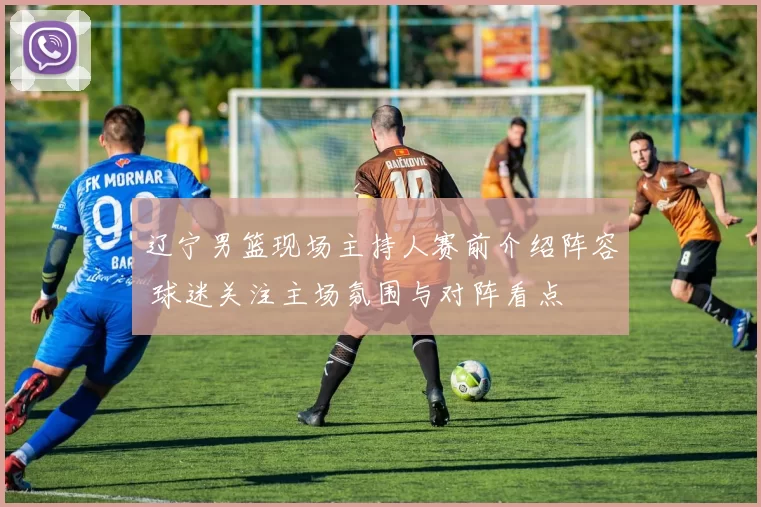 辽宁男篮现场主持人赛前介绍阵容 球迷关注主场氛围与对阵看点