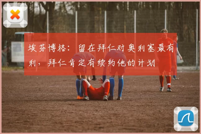 埃芬博格：留在拜仁对奥利塞最有利，拜仁肯定有续约他的计划