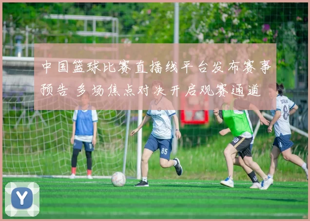 中国篮球比赛直播线平台发布赛事预告 多场焦点对决开启观赛通道
