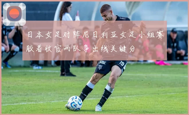 日本女足对阵尼日利亚女足小组赛胶着收官两队争出线关键分