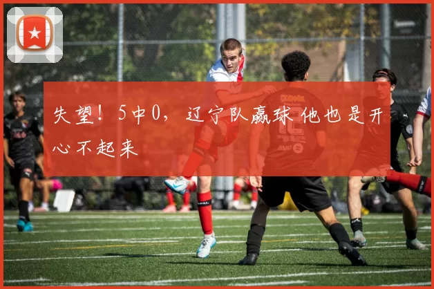 失望！5中0，辽宁队赢球 他也是开心不起来